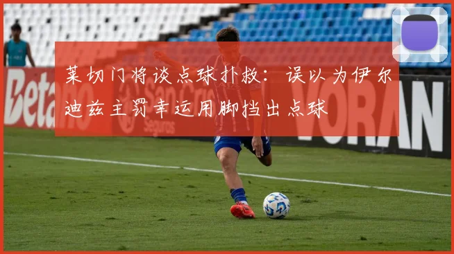 莱切门将谈点球扑救：误以为伊尔迪兹主罚幸运用脚挡出点球