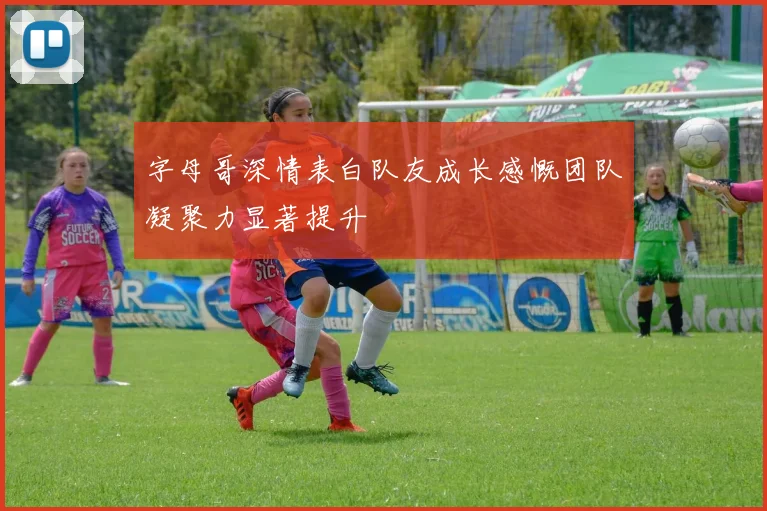 字母哥深情表白队友成长感慨团队凝聚力显著提升