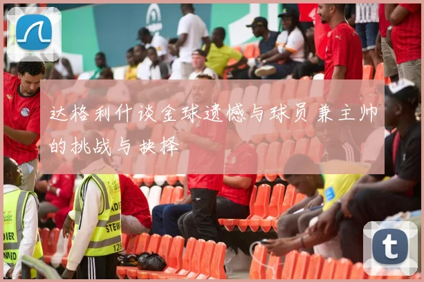 达格利什谈金球遗憾与球员兼主帅的挑战与抉择