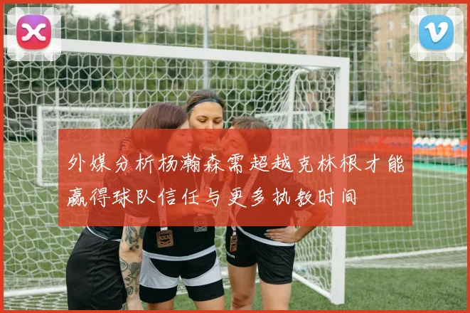 外媒分析杨瀚森需超越克林根才能赢得球队信任与更多执教时间
