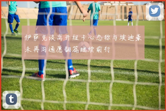 伊萨克谈离开纽卡心态称与埃迪豪未再沟通愿翻篇继续前行