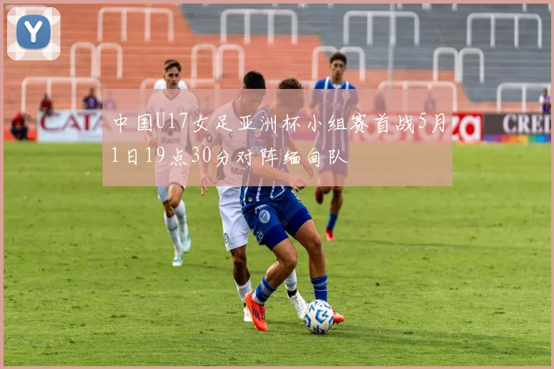 中国U17女足亚洲杯小组赛首战5月1日19点30分对阵缅甸队