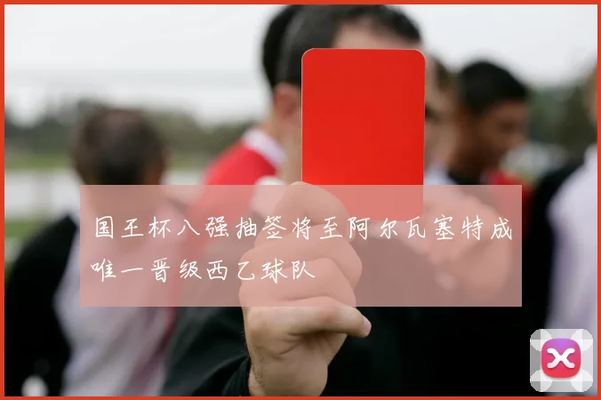 国王杯八强抽签将至阿尔瓦塞特成唯一晋级西乙球队