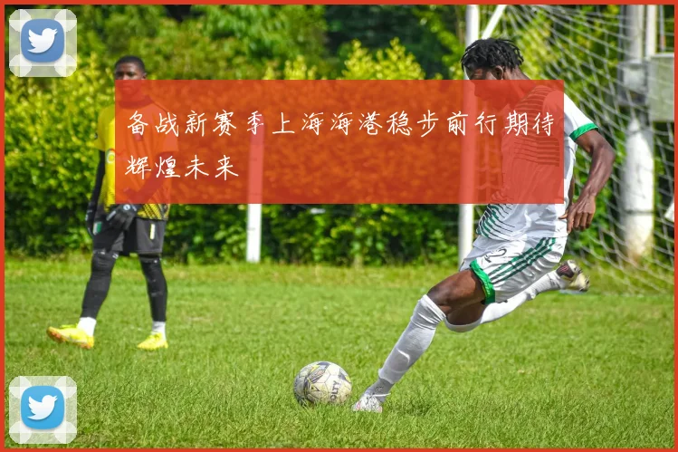 备战新赛季上海海港稳步前行期待辉煌未来