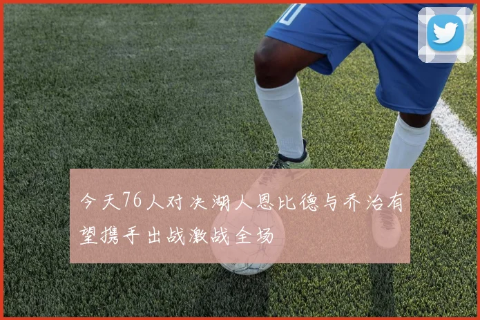 今天76人对决湖人恩比德与乔治有望携手出战激战全场