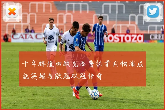 十年辉煌回顾克洛普执掌利物浦成就英超与欧冠双冠传奇