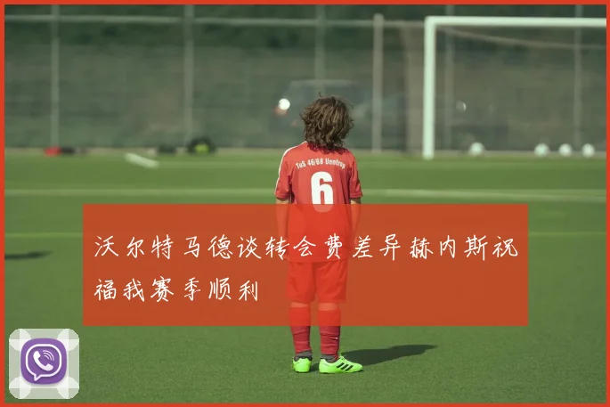 沃尔特马德谈转会费差异赫内斯祝福我赛季顺利