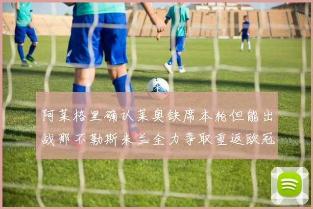 阿莱格里确认莱奥缺席本轮但能出战那不勒斯米兰全力争取重返欧冠资格