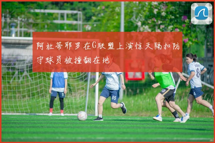 阿杜蒂耶罗在G联盟上演惊天隔扣防守球员被撞翻在地