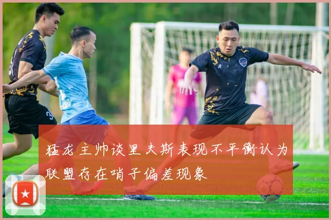 猛龙主帅谈里夫斯表现不平衡认为联盟存在哨子偏差现象