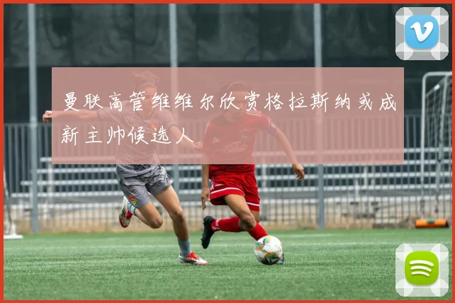 曼联高管维维尔欣赏格拉斯纳或成新主帅候选人