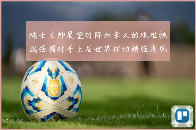 瑞士主帅展望对阵加拿大的艰难挑战强调对手上届世界杯的顽强表现