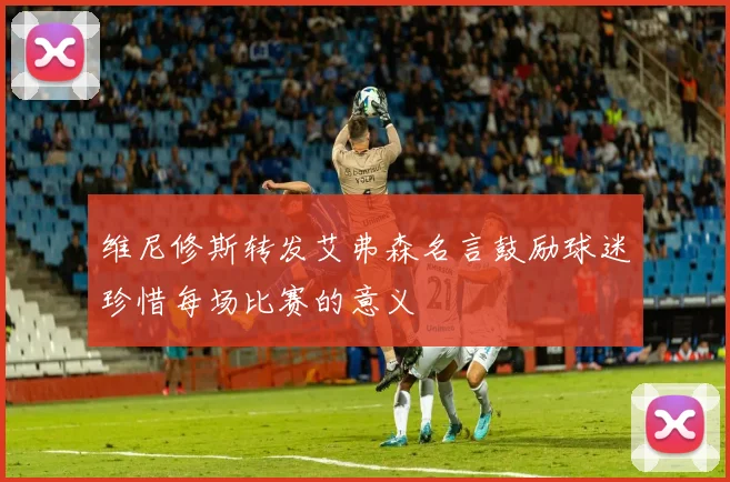 维尼修斯转发艾弗森名言鼓励球迷珍惜每场比赛的意义