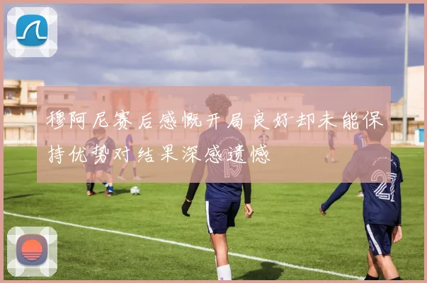 穆阿尼赛后感慨开局良好却未能保持优势对结果深感遗憾