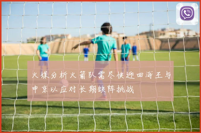 火媒分析火箭队需尽快迎回海王与申京以应对长期缺阵挑战