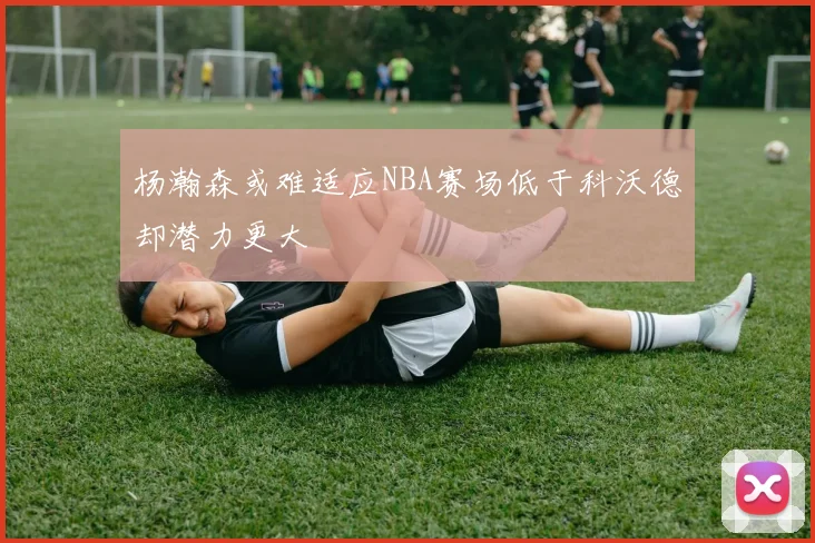 杨瀚森或难适应NBA赛场低于科沃德却潜力更大