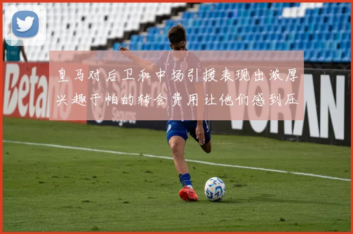 皇马对后卫和中场引援表现出浓厚兴趣于帕的转会费用让他们感到压力