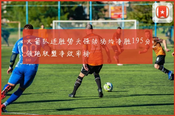 火箭队连胜势头强劲场均净胜195分领跑联盟净效率榜