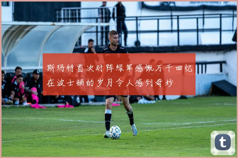 斯玛特首次对阵绿军感慨万千回忆在波士顿的岁月令人感到奇妙