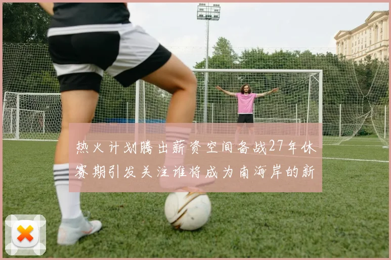 热火计划腾出薪资空间备战27年休赛期引发关注谁将成为南海岸的新星