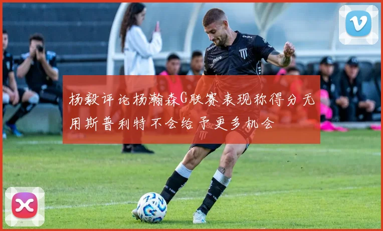杨毅评论杨瀚森G联赛表现称得分无用斯普利特不会给予更多机会