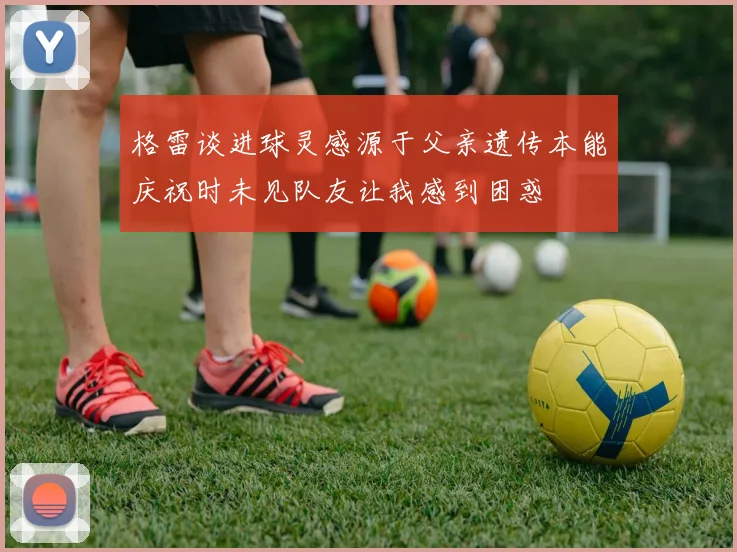 格雷谈进球灵感源于父亲遗传本能庆祝时未见队友让我感到困惑