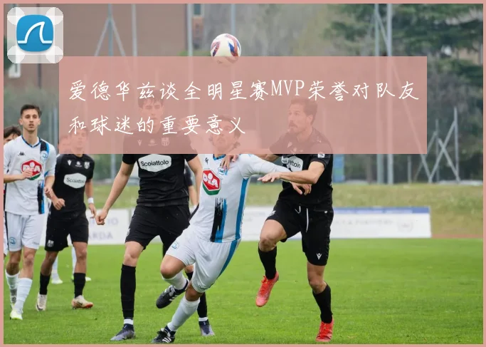 爱德华兹谈全明星赛MVP荣誉对队友和球迷的重要意义