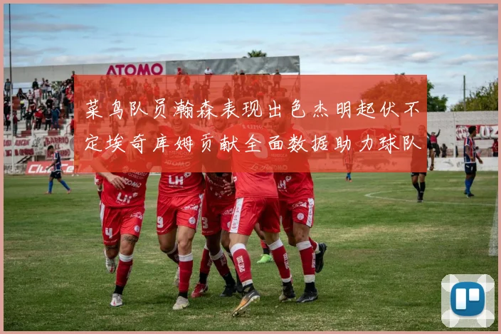 菜鸟队员瀚森表现出色杰明起伏不定埃奇库姆贡献全面数据助力球队