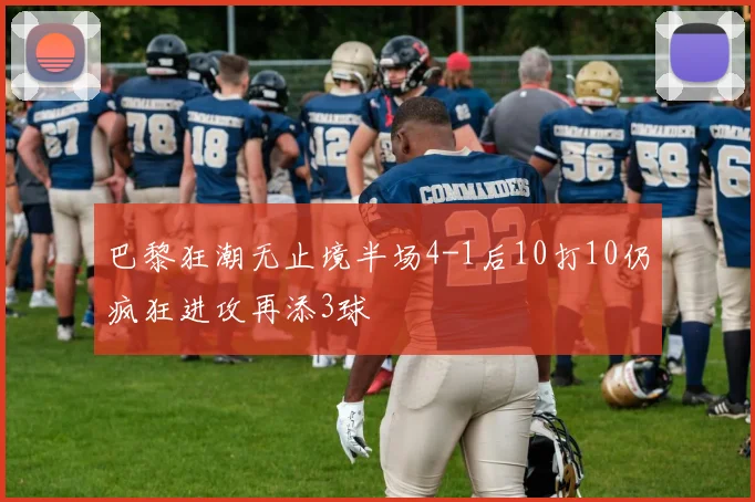 巴黎狂潮无止境半场4-1后10打10仍疯狂进攻再添3球