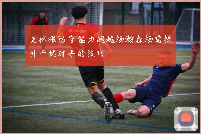 克林根防守能力超越杨瀚森杨需提升干扰对手的技巧