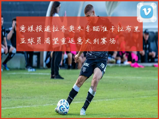 意媒报道拉齐奥冬季瞄准卡拉布里亚球员渴望重返意大利赛场