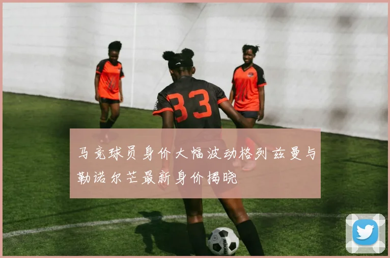 马竞球员身价大幅波动格列兹曼与勒诺尔芒最新身价揭晓