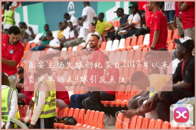 国安主场失球创纪录自2017年以来首次单场丢4球引发关注