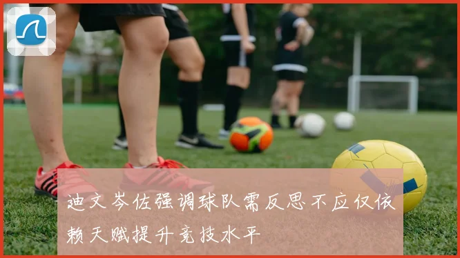 迪文岑佐强调球队需反思不应仅依赖天赋提升竞技水平