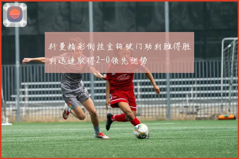 科曼精彩倒挂金钩破门助利雅得胜利迅速取得2-0领先优势