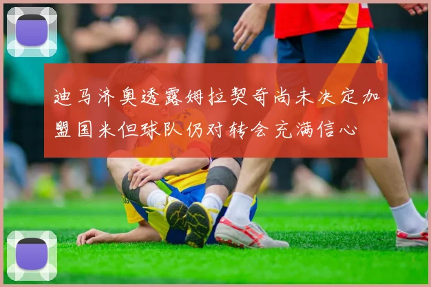 迪马济奥透露姆拉契奇尚未决定加盟国米但球队仍对转会充满信心