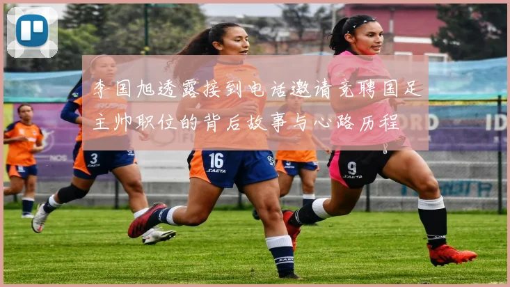 李国旭透露接到电话邀请竞聘国足主帅职位的背后故事与心路历程