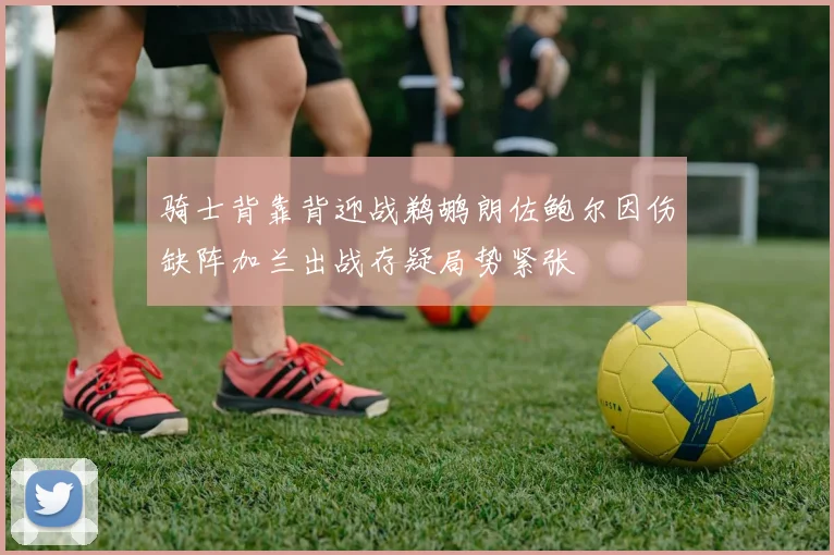 骑士背靠背迎战鹈鹕朗佐鲍尔因伤缺阵加兰出战存疑局势紧张