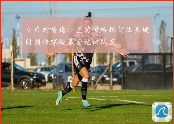 小内姆哈德：坚持侵略性打法关键时刻传球给最合适的队友