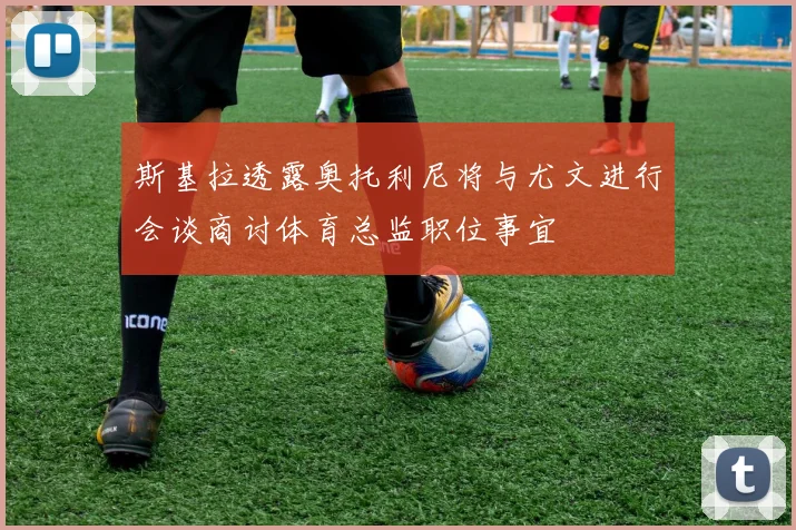 斯基拉透露奥托利尼将与尤文进行会谈商讨体育总监职位事宜