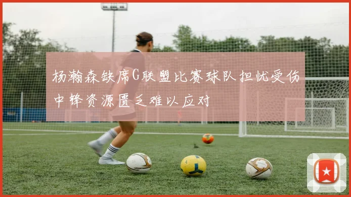 杨瀚森缺席G联盟比赛球队担忧受伤中锋资源匮乏难以应对