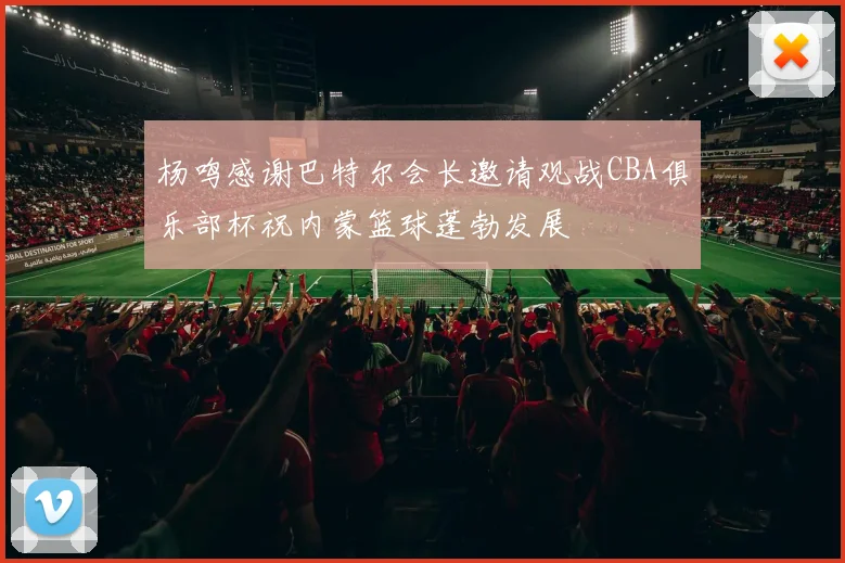杨鸣感谢巴特尔会长邀请观战CBA俱乐部杯祝内蒙篮球蓬勃发展