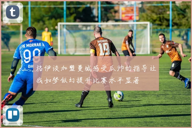 格伊谈加盟曼城感受瓜帅的指导让我如梦似幻提升比赛水平显著