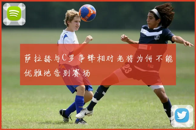萨拉赫与C罗争锋相对老将为何不能优雅地告别赛场