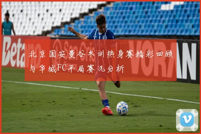 北京国安曼谷冬训热身赛精彩回顾与华城FC平局赛况分析