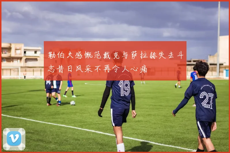 勒伯夫感慨范戴克与萨拉赫失去斗志昔日风采不再令人心痛