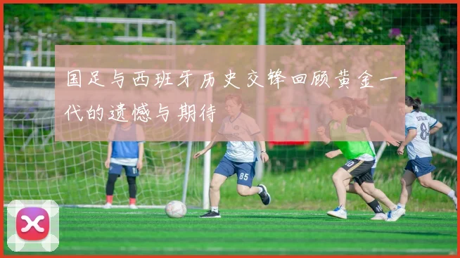 国足与西班牙历史交锋回顾黄金一代的遗憾与期待